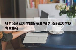 哈尔滨商业大学最好专业/哈尔滨商业大学各专业排名