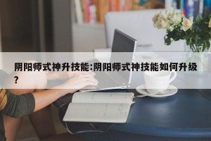 阴阳师式神升技能:阴阳师式神技能如何升级?