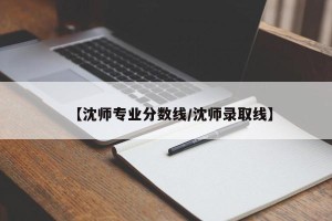 【沈师专业分数线/沈师录取线】