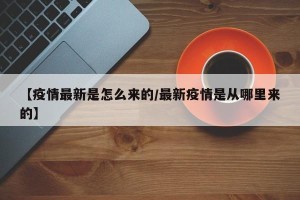 【疫情最新是怎么来的/最新疫情是从哪里来的】