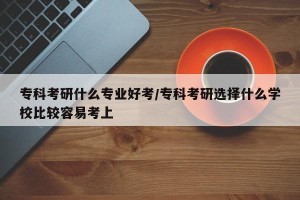 专科考研什么专业好考/专科考研选择什么学校比较容易考上