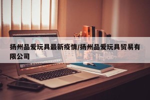 扬州品爱玩具最新疫情/扬州品爱玩具贸易有限公司