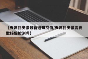 【天津回安徽最新通知疫情/天津回安徽需要做核酸检测吗】