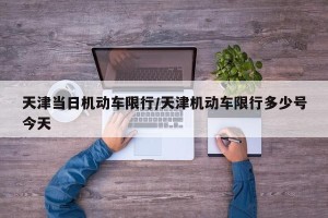 天津当日机动车限行/天津机动车限行多少号今天