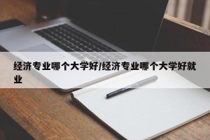 经济专业哪个大学好/经济专业哪个大学好就业