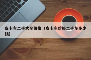 皮卡车二手大全价格（皮卡车价格二手车多少钱）