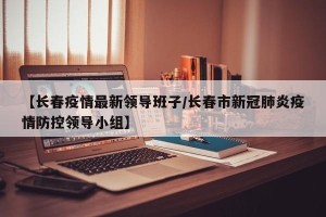 【长春疫情最新领导班子/长春市新冠肺炎疫情防控领导小组】