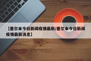 【墨尔本今日新闻疫情最新/墨尔本今日新闻疫情最新消息】