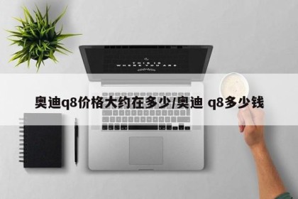 奥迪q8价格大约在多少/奥迪 q8多少钱