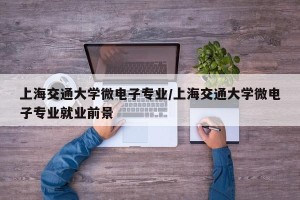 上海交通大学微电子专业/上海交通大学微电子专业就业前景
