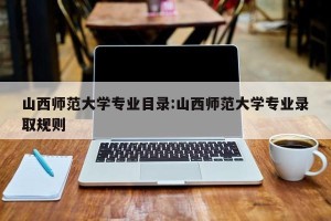 山西师范大学专业目录:山西师范大学专业录取规则