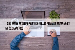 【蓝牌货车洛阳限行区域,洛阳蓝牌货车通行证怎么办理】