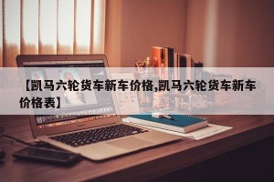 【凯马六轮货车新车价格,凯马六轮货车新车价格表】
