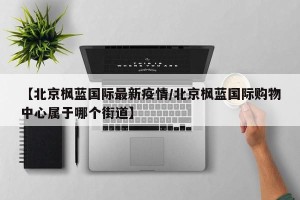 【北京枫蓝国际最新疫情/北京枫蓝国际购物中心属于哪个街道】