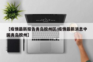 【疫情最新报告青岛胶州区/疫情最新消息中国青岛胶州】