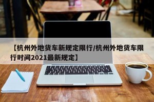 【杭州外地货车新规定限行/杭州外地货车限行时间2021最新规定】