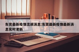 东莞最新疫情流调消息:东莞最新疫情最新消息实时更新