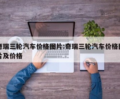 奇瑞三轮汽车价格图片:奇瑞三轮汽车价格图片及价格