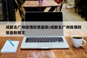 成都去广州疫情政策最新/成都去广州疫情政策最新规定