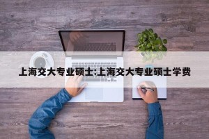 上海交大专业硕士:上海交大专业硕士学费
