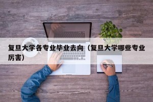 复旦大学各专业毕业去向（复旦大学哪些专业厉害）