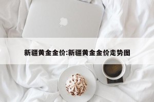 新疆黄金金价:新疆黄金金价走势图