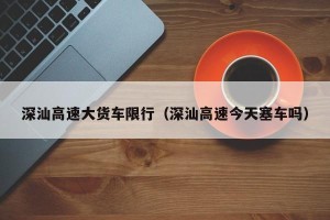 深汕高速大货车限行（深汕高速今天塞车吗）