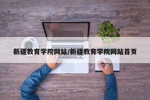 新疆教育学院网站/新疆教育学院网站首页