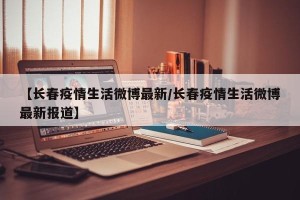 【长春疫情生活微博最新/长春疫情生活微博最新报道】