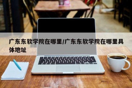 广东东软学院在哪里/广东东软学院在哪里具体地址