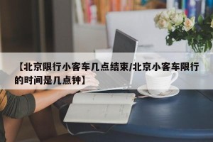 【北京限行小客车几点结束/北京小客车限行的时间是几点钟】