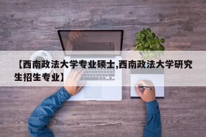 【西南政法大学专业硕士,西南政法大学研究生招生专业】