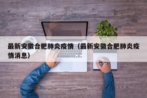 最新安徽合肥肺炎疫情（最新安徽合肥肺炎疫情消息）
