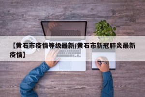 【黄石市疫情等级最新/黄石市新冠肺炎最新疫情】