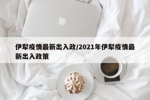 伊犁疫情最新出入政/2021年伊犁疫情最新出入政策