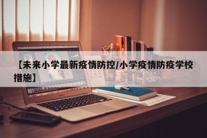 【未来小学最新疫情防控/小学疫情防疫学校措施】