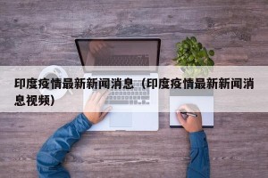 印度疫情最新新闻消息（印度疫情最新新闻消息视频）