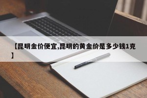 【昆明金价便宜,昆明的黄金价是多少钱1克】