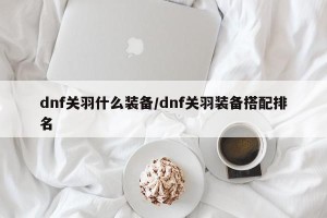 dnf关羽什么装备/dnf关羽装备搭配排名