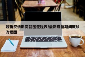 最新疫情期间就医流程表/最新疫情期间就诊流程图