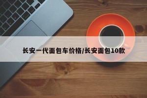 长安一代面包车价格/长安面包10款
