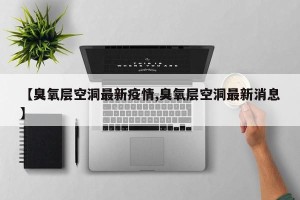 【臭氧层空洞最新疫情,臭氧层空洞最新消息】