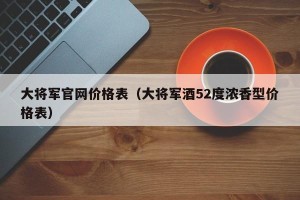 大将军官网价格表（大将军酒52度浓香型价格表）
