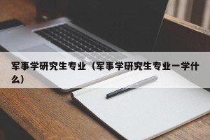 军事学研究生专业（军事学研究生专业一学什么）