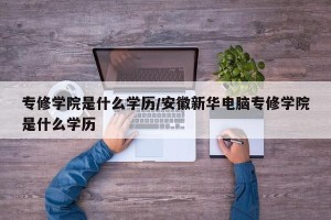 专修学院是什么学历/安徽新华电脑专修学院是什么学历