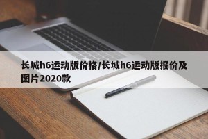 长城h6运动版价格/长城h6运动版报价及图片2020款