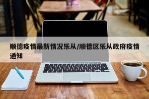 顺德疫情最新情况乐从/顺德区乐从政府疫情通知