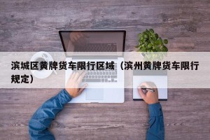 滨城区黄牌货车限行区域（滨州黄牌货车限行规定）
