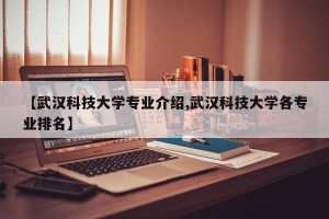 【武汉科技大学专业介绍,武汉科技大学各专业排名】