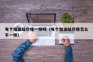 每个加油站价格一样吗（每个加油站价格怎么不一样）
